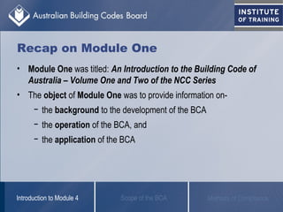 Recap on Module One
• Module One was titled: An Introduction to the Building Code of
Australia – Volume One and Two of the NCC Series
• The object of Module One was to provide information on-
− the background to the development of the BCA
− the operation of the BCA, and
− the application of the BCA
Scope of the BCAIntroduction to Module 4 Methods of Compliance
 