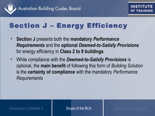 Section J – Energy Efficiency
• Section J presents both the mandatory Performance
Requirements and the optional Deemed-to-Satisfy Provisions
for energy efficiency in Class 2 to 9 buildings
• While compliance with the Deemed-to-Satisfy Provisions is
optional, the main benefit of following this form of Building Solution
is the certainty of compliance with the mandatory Performance
Requirements
Scope of the BCA Methods of ComplianceIntroduction to Module 4
 