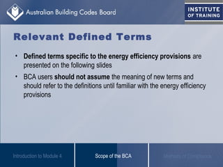 • Defined terms specific to the energy efficiency provisions are
presented on the following slides
• BCA users should not assume the meaning of new terms and
should refer to the definitions until familiar with the energy efficiency
provisions
Scope of the BCA Methods of Compliance
Relevant Defined Terms
Introduction to Module 4
 