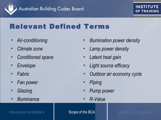 Relevant Defined Terms
• Air-conditioning
• Climate zone
• Conditioned space
• Envelope
• Fabric
• Fan power
• Glazing
• Illuminance
Scope of the BCA Methods of Compliance
• Illumination power density
• Lamp power density
• Latent heat gain
• Light source efficacy
• Outdoor air economy cycle
• Piping
• Pump power
• R-Value
Introduction to Module 4
 