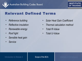 Relevant Defined Terms
Scope of the BCA Methods of Compliance
• Reference building
• Reflective insulation
• Renewable energy
• Roof light
• Sensible heat gain
• Service
• Solar Heat Gain Coefficient
• Thermal calculation method
• Total R-Value
• Total U-Value
Introduction to Module 4
 