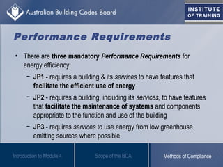 Performance Requirements
• There are three mandatory Performance Requirements for
energy efficiency:
− JP1 - requires a building & its services to have features that
facilitate the efficient use of energy
− JP2 - requires a building, including its services, to have features
that facilitate the maintenance of systems and components
appropriate to the function and use of the building
− JP3 - requires services to use energy from low greenhouse
emitting sources where possible
Scope of the BCAIntroduction to Module 4 Methods of Compliance
 