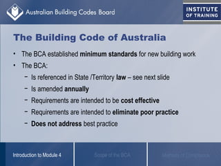 The Building Code of Australia
• The BCA established minimum standards for new building work
• The BCA:
− Is referenced in State /Territory law – see next slide
− Is amended annually
− Requirements are intended to be cost effective
− Requirements are intended to eliminate poor practice
− Does not address best practice
Scope of the BCAIntroduction to Module 4 Methods of Compliance
 