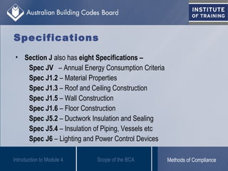 Specifications
• Section J also has eight Specifications –
Spec JV – Annual Energy Consumption Criteria
Spec J1.2 – Material Properties
Spec J1.3 – Roof and Ceiling Construction
Spec J1.5 – Wall Construction
Spec J1.6 – Floor Construction
Spec J5.2 – Ductwork Insulation and Sealing
Spec J5.4 – Insulation of Piping, Vessels etc
Spec J6 – Lighting and Power Control Devices
Introduction to Module 4 Scope of the BCA Methods of Compliance
 