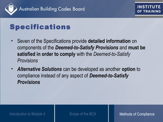 • Seven of the Specifications provide detailed information on
components of the Deemed-to-Satisfy Provisions and must be
satisfied in order to comply with the Deemed-to-Satisfy
Provisions
• Alternative Solutions can be developed as another option to
compliance instead of any aspect of Deemed-to-Satisfy
Provisions
Introduction to Module 4
Specifications
Scope of the BCA Methods of Compliance
 