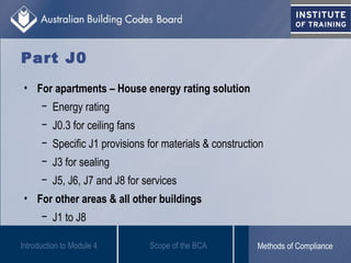 Part J0
Introduction to Module 4
• For apartments – House energy rating solution
− Energy rating
− J0.3 for ceiling fans
− Specific J1 provisions for materials & construction
− J3 for sealing
− J5, J6, J7 and J8 for services
• For other areas & all other buildings
− J1 to J8
Scope of the BCA Methods of Compliance
 