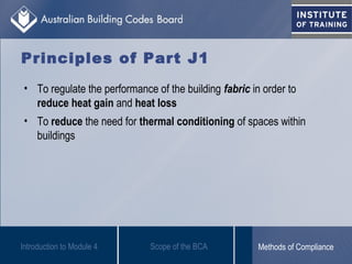 Principles of Part J1
• To regulate the performance of the building fabric in order to
reduce heat gain and heat loss
• To reduce the need for thermal conditioning of spaces within
buildings
Introduction to Module 4 Scope of the BCA Methods of Compliance
 