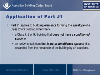 Application of Part J1
• Part J1 applies to building elements forming the envelope of a
Class 2 to 9 building other than-
− a Class 7, 8 or 9b building that does not have a conditioned
space, or
− an atrium or solarium that is not a conditioned space and is
separated from the remainder of the building by an envelope.
Introduction to Module 4 Scope of the BCA Methods of Compliance
 