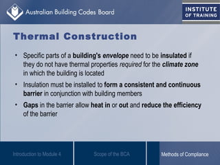 Thermal Construction
• Specific parts of a building's envelope need to be insulated if
they do not have thermal properties required for the climate zone
in which the building is located
• Insulation must be installed to form a consistent and continuous
barrier in conjunction with building members
• Gaps in the barrier allow heat in or out and reduce the efficiency
of the barrier
Introduction to Module 4 Scope of the BCA Methods of Compliance
 