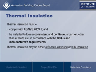 Thermal Insulation
Thermal insulation must –
• comply with AS/NZS 4859.1; and
• be installed to form a consistent and continuous barrier, other
than at studs etc, in accordance with the BCA’s and
manufacturer’s requirements.
Thermal insulation may be either reflective insulation or bulk insulation
Introduction to Module 4 Scope of the BCA Methods of Compliance
 