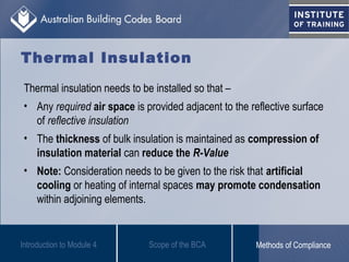 Thermal Insulation
Thermal insulation needs to be installed so that –
• Any required air space is provided adjacent to the reflective surface
of reflective insulation
• The thickness of bulk insulation is maintained as compression of
insulation material can reduce the R-Value
• Note: Consideration needs to be given to the risk that artificial
cooling or heating of internal spaces may promote condensation
within adjoining elements.
Introduction to Module 4 Scope of the BCA Methods of Compliance
 