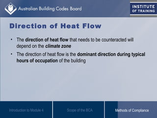 Direction of Heat Flow
• The direction of heat flow that needs to be counteracted will
depend on the climate zone
• The direction of heat flow is the dominant direction during typical
hours of occupation of the building
Introduction to Module 4 Scope of the BCA Methods of Compliance
 