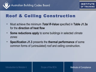Roof & Ceiling Construction
• Must achieve the minimum Total R-Value specified in Table J1.3a
for the direction of heat flow
• Some reductions apply to some buildings in selected climate
zones
• Specification J1.3 presents the thermal performance of some
common forms of (uninsulated) roof and ceiling construction.
Introduction to Module 4 Scope of the BCA Methods of Compliance
 