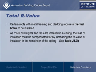 Total R-Value
• Certain roofs with metal framing and cladding require a thermal
break to be installed.
• As more downlights and fans are installed in a ceiling, the loss of
insulation must be compensated for by increasing the R-Value of
insulation in the remainder of the ceiling – See Table J1.3b
Scope of the BCAIntroduction to Module 4 Methods of Compliance
 