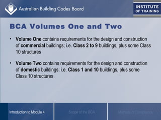 BCA Volumes One and Two
• Volume One contains requirements for the design and construction
of commercial buildings; i.e. Class 2 to 9 buildings, plus some Class
10 structures
• Volume Two contains requirements for the design and construction
of domestic buildings; i.e. Class 1 and 10 buildings, plus some
Class 10 structures
Scope of the BCAIntroduction to Module 4 Methods of Compliance
 