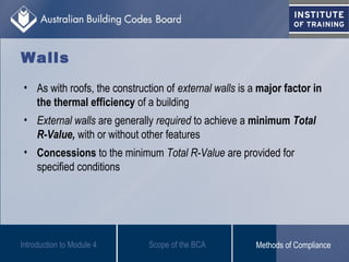 Walls
• As with roofs, the construction of external walls is a major factor in
the thermal efficiency of a building
• External walls are generally required to achieve a minimum Total
R-Value, with or without other features
• Concessions to the minimum Total R-Value are provided for
specified conditions
Introduction to Module 4 Scope of the BCA Methods of Compliance
 