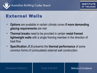 • Options are available in certain climate zones if more demanding
glazing requirements are met
• Thermal breaks need to be provided in certain metal framed
lightweight walls with a single framing member in the direction of
heat flow
• Specification J1.5 presents the thermal performance of some
common forms of (uninsulated) external wall construction.
Introduction to Module 4
External Walls
Scope of the BCA Methods of Compliance
 