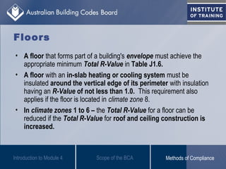Floors
• A floor that forms part of a building's envelope must achieve the
appropriate minimum Total R-Value in Table J1.6.
• A floor with an in-slab heating or cooling system must be
insulated around the vertical edge of its perimeter with insulation
having an R-Value of not less than 1.0. This requirement also
applies if the floor is located in climate zone 8.
• In climate zones 1 to 6 – the Total R-Value for a floor can be
reduced if the Total R-Value for roof and ceiling construction is
increased.
Introduction to Module 4 Scope of the BCA Methods of Compliance
 