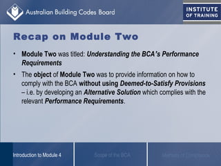Recap on Module Two
• Module Two was titled: Understanding the BCA’s Performance
Requirements
• The object of Module Two was to provide information on how to
comply with the BCA without using Deemed-to-Satisfy Provisions
– i.e. by developing an Alternative Solution which complies with the
relevant Performance Requirements.
Scope of the BCAIntroduction to Module 4 Methods of Compliance
 