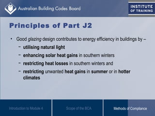 Principles of Part J2
• Good glazing design contributes to energy efficiency in buildings by –
− utilising natural light
− enhancing solar heat gains in southern winters
− restricting heat losses in southern winters and
− restricting unwanted heat gains in summer or in hotter
climates
Introduction to Module 4 Scope of the BCA Methods of Compliance
 