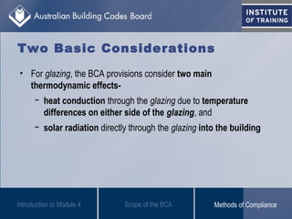 Two Basic Considerations
• For glazing, the BCA provisions consider two main
thermodynamic effects-
− heat conduction through the glazing due to temperature
differences on either side of the glazing, and
− solar radiation directly through the glazing into the building
Introduction to Module 4 Scope of the BCA Methods of Compliance
 