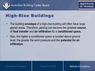 High-Rise Buildings
• The building envelope of a high-rise building will often have large
glazed areas. Therefore, glazing can become the greatest source
of heat transfer and air infiltration for a conditioned space.
• Also, the higher a conditioned space is located above ground
level, the greater the wind pressure and the potential for air
infiltration.
Introduction to Module 4 Scope of the BCA Methods of Compliance
 