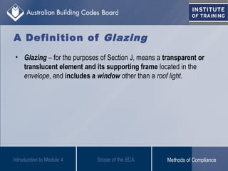 A Definition of Glazing
• Glazing – for the purposes of Section J, means a transparent or
translucent element and its supporting frame located in the
envelope, and includes a window other than a roof light.
Introduction to Module 4 Scope of the BCA Methods of Compliance
 