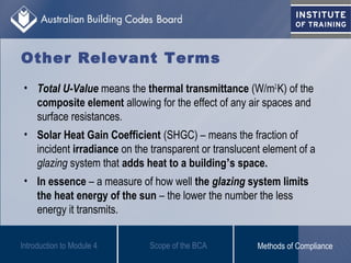 • Total U-Value means the thermal transmittance (W/m2.
K) of the
composite element allowing for the effect of any air spaces and
surface resistances.
• Solar Heat Gain Coefficient (SHGC) – means the fraction of
incident irradiance on the transparent or translucent element of a
glazing system that adds heat to a building’s space.
• In essence – a measure of how well the glazing system limits
the heat energy of the sun – the lower the number the less
energy it transmits.
Introduction to Module 4
Other Relevant Terms
Scope of the BCA Methods of Compliance
 