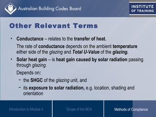 • Conductance – relates to the transfer of heat.
The rate of conductance depends on the ambient temperature
either side of the glazing and Total U-Value of the glazing.
• Solar heat gain – is heat gain caused by solar radiation passing
through glazing.
Depends on:
− the SHGC of the glazing unit, and
− its exposure to solar radiation, e.g. location, shading and
orientation
Introduction to Module 4
Other Relevant Terms
Scope of the BCA Methods of Compliance
 