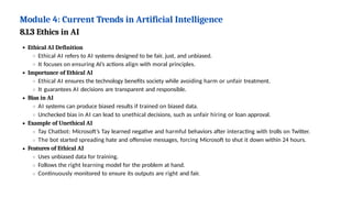 Module 4: Current Trends in Artificial Intelligence
8.1.3 Ethics in AI
Ethical AI Definition
Ethical AI refers to AI systems designed to be fair, just, and unbiased.
It focuses on ensuring AI’s actions align with moral principles.
Importance of Ethical AI
Ethical AI ensures the technology benefits society while avoiding harm or unfair treatment.
It guarantees AI decisions are transparent and responsible.
Bias in AI
AI systems can produce biased results if trained on biased data.
Unchecked bias in AI can lead to unethical decisions, such as unfair hiring or loan approval.
Example of Unethical AI
Tay Chatbot: Microsoft’s Tay learned negative and harmful behaviors after interacting with trolls on Twitter.
The bot started spreading hate and offensive messages, forcing Microsoft to shut it down within 24 hours.
Features of Ethical AI
Uses unbiased data for training.
Follows the right learning model for the problem at hand.
Continuously monitored to ensure its outputs are right and fair.
 