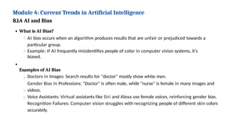 Module 4: Current Trends in Artificial Intelligence
8.1.4 AI and Bias
What is AI Bias?
AI bias occurs when an algorithm produces results that are unfair or prejudiced towards a
particular group.
Example: If AI frequently misidentifies people of color in computer vision systems, it’s
biased.
Examples of AI Bias
Doctors in Images: Search results for "doctor" mostly show white men.
Gender Bias in Professions: "Doctor" is often male, while "nurse" is female in many images and
videos.
Voice Assistants: Virtual assistants like Siri and Alexa use female voices, reinforcing gender bias.
Recognition Failures: Computer vision struggles with recognizing people of different skin colors
accurately.
 