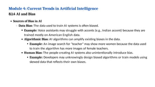 Module 4: Current Trends in Artificial Intelligence
8.1.4 AI and Bias
Sources of Bias in AI
Data Bias: The data used to train AI systems is often biased.
Example: Voice assistants may struggle with accents (e.g., Indian accent) because they are
trained mostly on American English data.
Algorithmic Bias: AI algorithms can amplify existing biases in the data.
Example: An image search for "teacher" may show more women because the data used
to train the algorithm has more images of female teachers.
Human Bias: The people creating AI systems also unintentionally introduce bias.
Example: Developers may unknowingly design biased algorithms or train models using
skewed data that reflects their own biases.
 