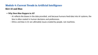 Module 4: Current Trends in Artificial Intelligence
8.1.4 AI and Bias
Why Does Bias Happen in AI?
AI reflects the biases in the data provided, and because humans feed data into AI systems, the
bias is often rooted in human decisions and preferences.
Ethics and bias in AI are ultimately issues created by people, not machines.
 
