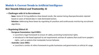 Module 4: Current Trends in Artificial Intelligence
8.1.5 Towards Ethical and Trustworthy AI
Challenges with AI in Recruitment:
Issue: Some AI hiring platforms show biased results, like women being disproportionately rejected
based on years of biased data in male-dominated sectors.
Solution: Addressing these biases by regulating AI practices and continuously monitoring recruitment
algorithms.
Regulating Ethical AI:
European Commission (April 2021):
Launched a legal framework to ensure AI safety, protecting fundamental rights.
Introduced a risk-based approach to set requirements and ban AI systems that could harm people’s
rights, such as systems that manipulate human behavior.
Australia ( June 2021):
Launched a similar AI ethics framework to guide businesses and governments on ethical AI usage.
 