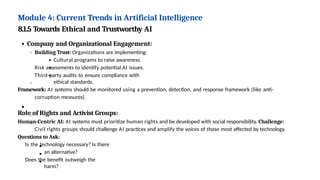 Module 4: Current Trends in Artificial Intelligence
8.1.5 Towards Ethical and Trustworthy AI
Company and Organizational Engagement:
Building Trust: Organizations are implementing:
Cultural programs to raise awareness.
Risk assessments to identify potential AI issues.
Third-party audits to ensure compliance with
ethical standards.
Framework: AI systems should be monitored using a prevention, detection, and response framework (like anti-
corruption measures).
Role of Rights and Activist Groups:
Human-Centric AI: AI systems must prioritize human rights and be developed with social responsibility. Challenge:
Civil rights groups should challenge AI practices and amplify the voices of those most affected by technology.
Questions to Ask:
Is the technology necessary? Is there
an alternative?
Does the benefit outweigh the
harm?
 