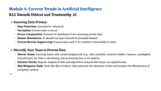 Module 4: Current Trends in Artificial Intelligence
8.1.5 Towards Ethical and Trustworthy AI
Ensuring Data Privacy:
Data Protection: Essential for ethical AI.
Encryption: Ensures data is secure.
Secure Computation: Prevents AI developers from accessing private data.
Dataset Boundaries: AI should not learn beyond its provided dataset.
Prevent Reverse Engineering: Ensures data used in AI models is inaccessible to users.
Diversify Your Team to Prevent Bias:
Diverse Teams: Forming teams with varied backgrounds (e.g., data scientists, business leaders, lawyers, sociologists,
and ethicists) can help in identifying and preventing bias in AI systems.
Fairness Checks: Regular analysis of data and algorithms ensures that biases are spotted early.
Bias Mitigation Tools: Tools like Bias Analyzer help automate the detection of bias and analyze the effectiveness of
mitigation actions.
 