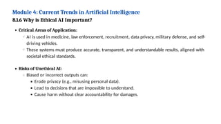 Module 4: Current Trends in Artificial Intelligence
8.1.6 Why is Ethical AI Important?
Critical Areas of Application:
AI is used in medicine, law enforcement, recruitment, data privacy, military defense, and self-
driving vehicles.
These systems must produce accurate, transparent, and understandable results, aligned with
societal ethical standards.
Risks of Unethical AI:
Biased or incorrect outputs can:
Erode privacy (e.g., misusing personal data).
Lead to decisions that are impossible to understand.
Cause harm without clear accountability for damages.
 