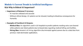 Module 4: Current Trends in Artificial Intelligence
8.1.6 Why is Ethical AI Important?
Importance of Fairness & Accuracy:
AI must be unbiased and accurate
Without ethical design, AI systems can be misused, leading to disastrous consequences for
humanity.
Examples of Unethical AI Outputs:
Medical Bias: An algorithm used in US hospitals to predict patients needing extra care favored
white patients over black patients due to biased data regarding medical billing and facilities.
Hiring Bias: Amazon's AI hiring algorithm discriminated against women due to a data bias from
previous male-dominated applications.
 