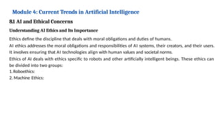 Module 4: Current Trends in Artificial Intelligence
8.1 AI and Ethical Concerns
Understanding AI Ethics and Its Importance
Ethics define the discipline that deals with moral obligations and duties of humans.
AI ethics addresses the moral obligations and responsibilities of AI systems, their creators, and their users.
It involves ensuring that AI technologies align with human values and societal norms.
Ethics of AI deals with ethics specific to robots and other artificially intelligent beings. These ethics can
be divided into two groups:
1.Roboethics:
2. Machine Ethics:
 