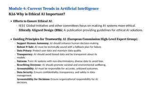 Module 4: Current Trends in Artificial Intelligence
8.1.6 Why is Ethical AI Important?
Efforts to Ensure Ethical AI:
IEEE Global Initiative and other committees focus on making AI systems more ethical.
Ethically Aligned Design (2016(: A publication providing guidelines for ethical AI solutions.
Guiding Principles for Trustworthy AI (European Commission High-Level Expert Group(:
Support Human Autonomy: AI should enhance human decision-making.
Robust & Safe: AI must be technically sound with a fallback plan for failure.
Data Privacy: Protect user data and maintain data quality.
Transparency: AI should avoid biased data and be transparent about its
models.
Fairness: Train AI systems with non-discriminatory, diverse data to avoid bias.
Benefiting Everyone: AI should promote societal and environmental wellbeing.
Accountability: AI must be responsible for accurate, unbiased outcomes.
Data Security: Ensure confidentiality, transparency, and safety in data
management.
Accountability for Decisions: Ensure organizational responsibility for AI
decisions.
 