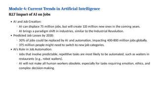 Module 4: Current Trends in Artificial Intelligence
8.1.7 Impact of AI on Jobs
AI and Job Creation:
AI can displace 75 million jobs, but will create 133 million new ones in the coming years.
AI brings a paradigm shift in industries, similar to the Industrial Revolution.
Predicted Job Losses by 2030:
30% of jobs could be replaced by AI and automation, impacting 400-800 million jobs globally.
375 million people might need to switch to new job categories.
AI's Role in Job Automation:
Jobs that involve predictable, repetitive tasks are most likely to be automated, such as waiters in
restaurants (e.g., robot waiters).
AI will not make all human workers obsolete, especially for tasks requiring emotion, ethics, and
complex decision-making.
 