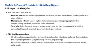 Module 4: Current Trends in Artificial Intelligence
8.1.7 Impact of AI on Jobs
Jobs That Will Grow with AI:
Creative Jobs: AI will enhance professions like artists, doctors, and scientists, making their work
more efficient.
Management Jobs: AI cannot replace human managers as managing people involves
understanding emotions, communication, and ethics.
Tech Jobs: Roles like programmers, data scientists, and big data engineers will be in high
demand as they work on creating and maintaining AI systems.
AI’s Dual Impact on Jobs:
AI will create new opportunities by removing routine, low-value jobs, replacing them with jobs
that require higher skills (programming, robotics, engineering).
Flexible and premium jobs will emerge, moving away from traditional blue-collar and white-
collar work.
 