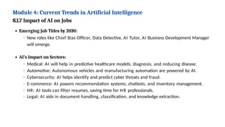 Module 4: Current Trends in Artificial Intelligence
8.1.7 Impact of AI on Jobs
Emerging Job Titles by 2030:
New roles like Chief Bias Officer, Data Detective, AI Tutor, AI Business Development Manager
will emerge.
AI’s Impact on Sectors:
Medical: AI will help in predictive healthcare models, diagnosis, and reducing disease.
Automotive: Autonomous vehicles and manufacturing automation are powered by AI.
Cybersecurity: AI helps identify and predict cyber threats and fraud.
E-commerce: AI powers recommendation systems, chatbots, and inventory management.
HR: AI tools can filter resumes, saving time for HR professionals.
Legal: AI aids in document handling, classification, and knowledge extraction.
 