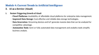 Module 4: Current Trends in Artificial Intelligence
2. AI as a Service (AIaaS(
1. Factors Triggering Growth of AIaaS
Cloud Platforms: Availability of affordable cloud platforms for enterprise data management.
Improved Data Storage: Cost-effective and reliable data storage technologies.
Data Generation: Streaming devices and IoT generate massive data that can be analyzed for
competitive advantage.
Automation Tools: Semi or fully automated data management and analytics tools simplify
business analysis.
 