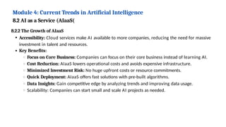 Module 4: Current Trends in Artificial Intelligence
8.2 AI as a Service (AIaaS(
8.2.2 The Growth of AIaaS
Accessibility: Cloud services make AI available to more companies, reducing the need for massive
investment in talent and resources.
Key Benefits:
Focus on Core Business: Companies can focus on their core business instead of learning AI.
Cost Reduction: AIaaS lowers operational costs and avoids expensive infrastructure.
Minimized Investment Risk: No huge upfront costs or resource commitments.
Quick Deployment: AIaaS offers fast solutions with pre-built algorithms.
Data Insights: Gain competitive edge by analyzing trends and improving data usage.
Scalability: Companies can start small and scale AI projects as needed.
 