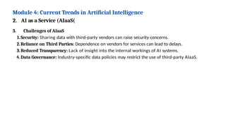 Module 4: Current Trends in Artificial Intelligence
2. AI as a Service (AIaaS(
3. Challenges of AIaaS
1.Security: Sharing data with third-party vendors can raise security concerns.
2.Reliance on Third Parties: Dependence on vendors for services can lead to delays.
3.Reduced Transparency: Lack of insight into the internal workings of AI systems.
4.Data Governance: Industry-specific data policies may restrict the use of third-party AIaaS.
 