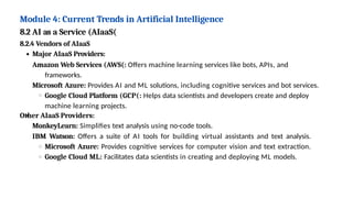 Module 4: Current Trends in Artificial Intelligence
8.2 AI as a Service (AIaaS(
8.2.4 Vendors of AIaaS
Major AIaaS Providers:
Amazon Web Services (AWS(: Offers machine learning services like bots, APIs, and
frameworks.
Microsoft Azure: Provides AI and ML solutions, including cognitive services and bot services.
Google Cloud Platform (GCP(: Helps data scientists and developers create and deploy
machine learning projects.
Other AIaaS Providers:
MonkeyLearn: Simplifies text analysis using no-code tools.
IBM Watson: Offers a suite of AI tools for building virtual assistants and text analysis.
Microsoft Azure: Provides cognitive services for computer vision and text extraction.
Google Cloud ML: Facilitates data scientists in creating and deploying ML models.
 