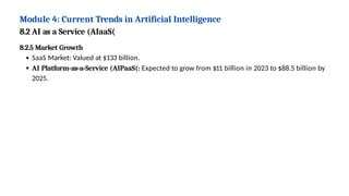Module 4: Current Trends in Artificial Intelligence
8.2 AI as a Service (AIaaS(
8.2.5 Market Growth
SaaS Market: Valued at $133 billion.
AI Platform-as-a-Service (AIPaaS(: Expected to grow from $11 billion in 2023 to $88.5 billion by
2025.
 