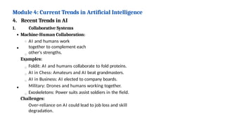 Module 4: Current Trends in Artificial Intelligence
4. Recent Trends in AI
1. Collaborative Systems
Machine-Human Collaboration:
AI and humans work
together to complement each
other's strengths.
Examples:
Foldit: AI and humans collaborate to fold proteins.
AI in Chess: Amateurs and AI beat grandmasters.
AI in Business: AI elected to company boards.
Military: Drones and humans working together.
Exoskeletons: Power suits assist soldiers in the field.
Challenges:
Over-reliance on AI could lead to job loss and skill
degradation.
 