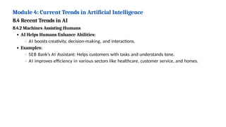 Module 4: Current Trends in Artificial Intelligence
8.4 Recent Trends in AI
8.4.2 Machines Assisting Humans
AI Helps Humans Enhance Abilities:
AI boosts creativity, decision-making, and interactions.
Examples:
SEB Bank’s AI Assistant: Helps customers with tasks and understands tone.
AI improves efficiency in various sectors like healthcare, customer service, and homes.
 